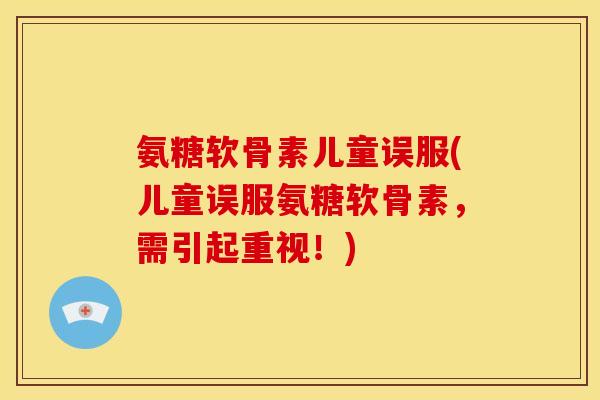氨糖软骨素儿童误服(儿童误服氨糖软骨素，需引起重视！)