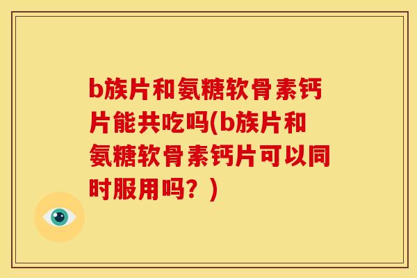 b族片和氨糖软骨素钙片能共吃吗(b族片和氨糖软骨素钙片可以同时服用吗？)