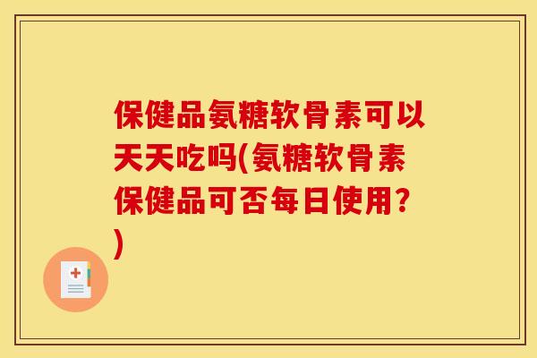 保健品氨糖软骨素可以天天吃吗(氨糖软骨素保健品可否每日使用？)