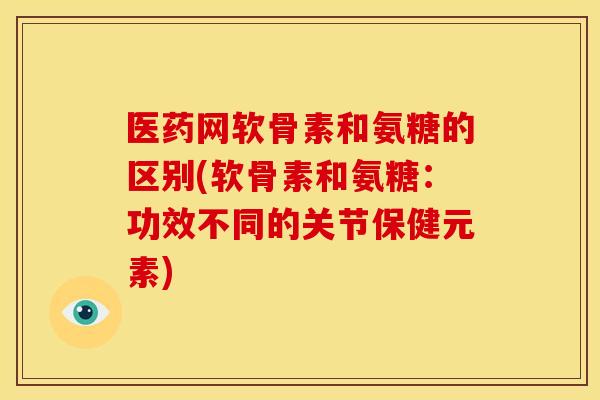 医药网软骨素和氨糖的区别(软骨素和氨糖：功效不同的关节保健元素)