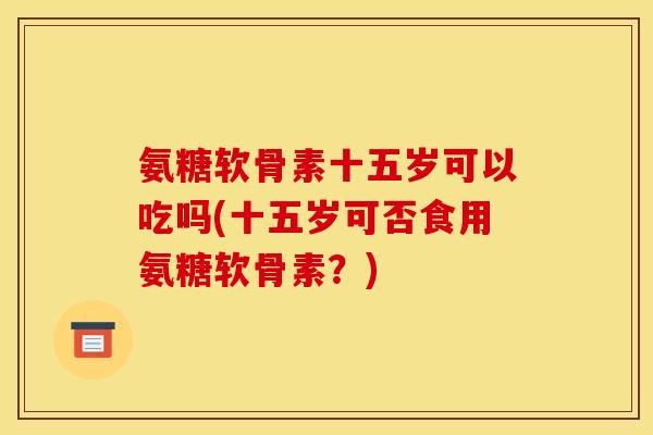 氨糖软骨素十五岁可以吃吗(十五岁可否食用氨糖软骨素？)-第1张图片-关节骑士