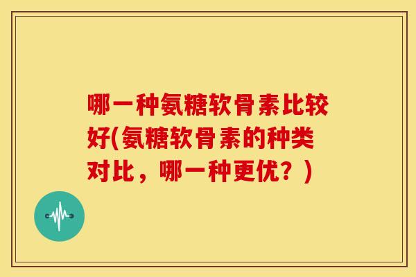 哪一种氨糖软骨素比较好(氨糖软骨素的种类对比，哪一种更优？)