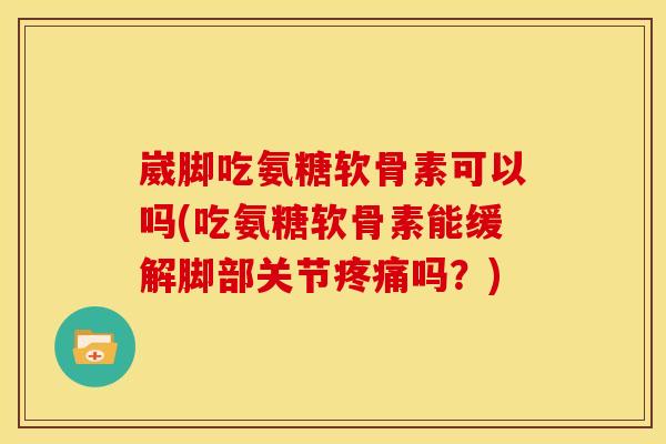 崴脚吃氨糖软骨素可以吗(吃氨糖软骨素能缓解脚部关节疼痛吗？)