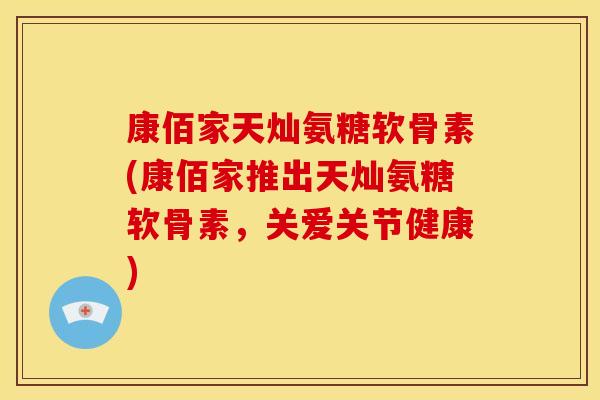 康佰家天灿氨糖软骨素(康佰家推出天灿氨糖软骨素，关爱关节健康)