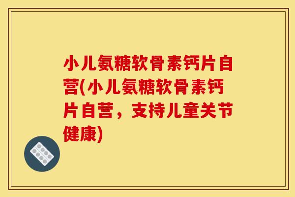小儿氨糖软骨素钙片自营(小儿氨糖软骨素钙片自营，支持儿童关节健康)