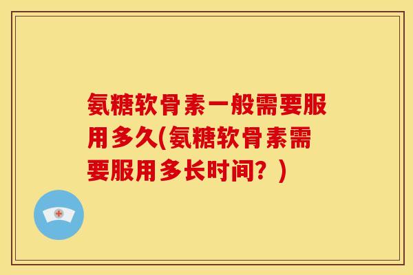氨糖软骨素一般需要服用多久(氨糖软骨素需要服用多长时间？)