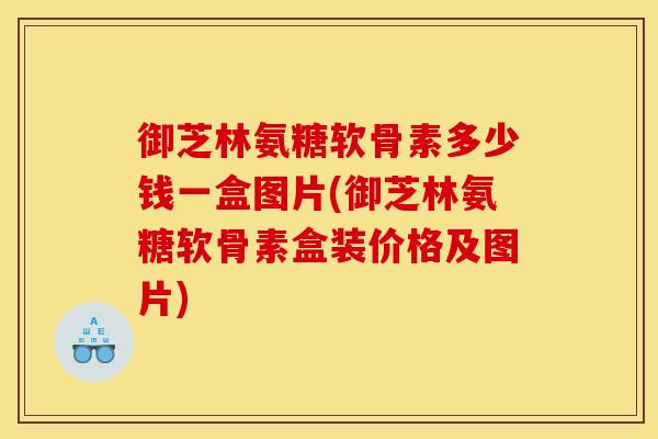 御芝林氨糖软骨素多少钱一盒图片(御芝林氨糖软骨素盒装价格及图片)