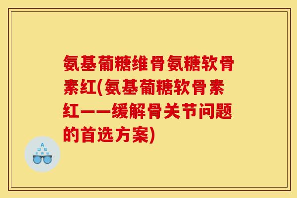 氨基葡糖维骨氨糖软骨素红(氨基葡糖软骨素红——缓解骨关节问题的首选方案)