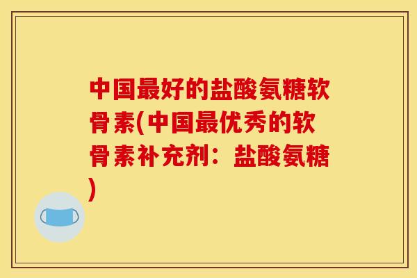 中国最好的盐酸氨糖软骨素(中国最优秀的软骨素补充剂：盐酸氨糖)