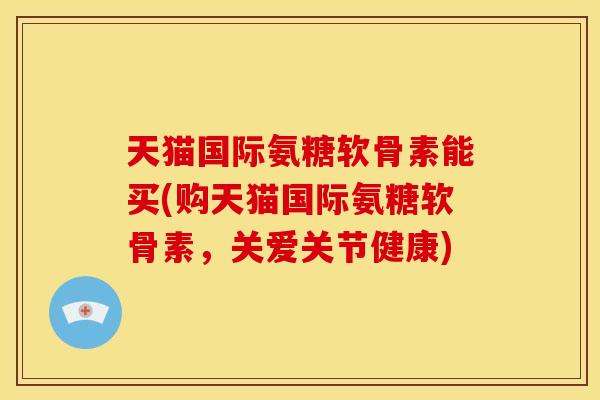天猫国际氨糖软骨素能买(购天猫国际氨糖软骨素，关爱关节健康)