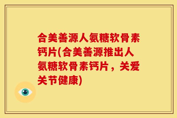 合美善源人氨糖软骨素钙片(合美善源推出人氨糖软骨素钙片，关爱关节健康)