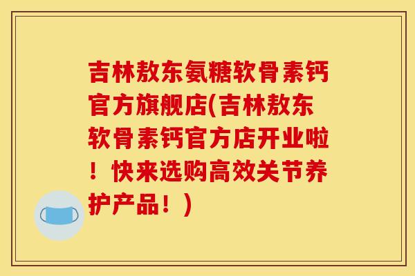 吉林敖东氨糖软骨素钙官方旗舰店(吉林敖东软骨素钙官方店开业啦！快来选购高效关节养护产品！)