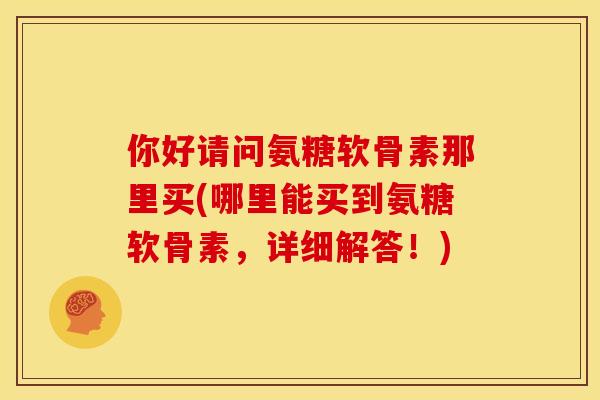 你好请问氨糖软骨素那里买(哪里能买到氨糖软骨素，详细解答！)