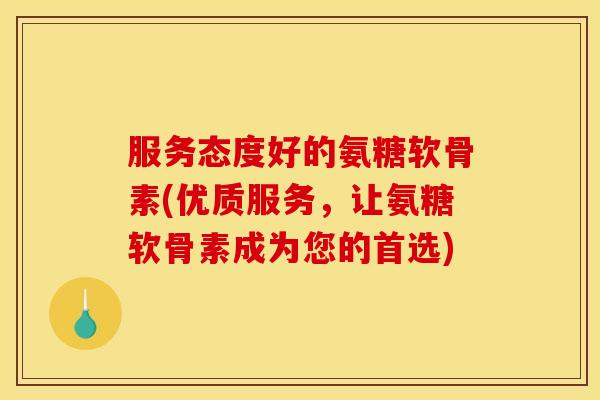 服务态度好的氨糖软骨素(优质服务，让氨糖软骨素成为您的首选)