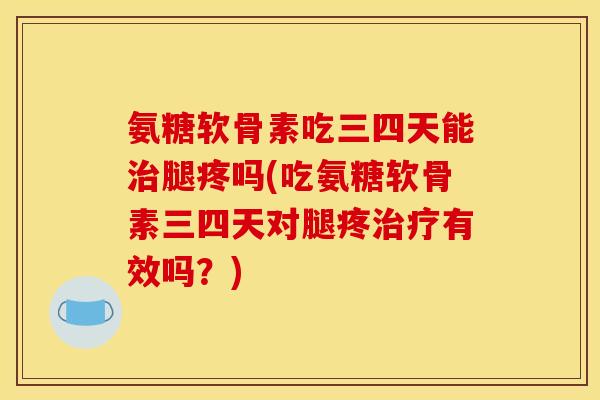 氨糖软骨素吃三四天能治腿疼吗(吃氨糖软骨素三四天对腿疼治疗有效吗？)