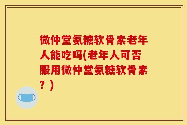 微仲堂氨糖软骨素老年人能吃吗(老年人可否服用微仲堂氨糖软骨素？)