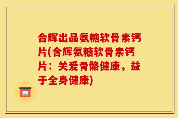 合辉出品氨糖软骨素钙片(合辉氨糖软骨素钙片：关爱骨骼健康，益于全身健康)
