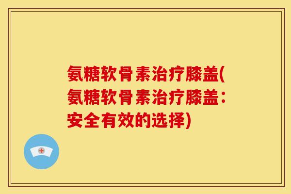 氨糖软骨素治疗膝盖(氨糖软骨素治疗膝盖：安全有效的选择)
