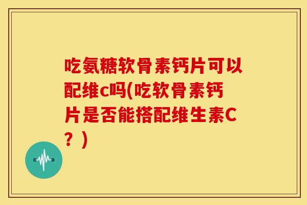 吃氨糖软骨素钙片可以配维c吗(吃软骨素钙片是否能搭配维生素C？)