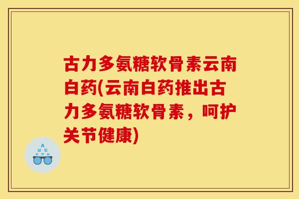 古力多氨糖软骨素云南白药(云南白药推出古力多氨糖软骨素，呵护关节健康)