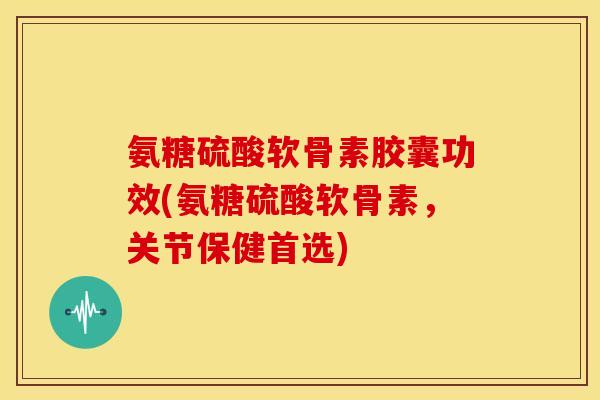 氨糖硫酸软骨素胶囊功效(氨糖硫酸软骨素，关节保健首选)