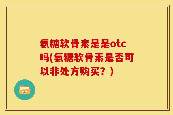 氨糖软骨素是是otc吗(氨糖软骨素是否可以非处方购买？)