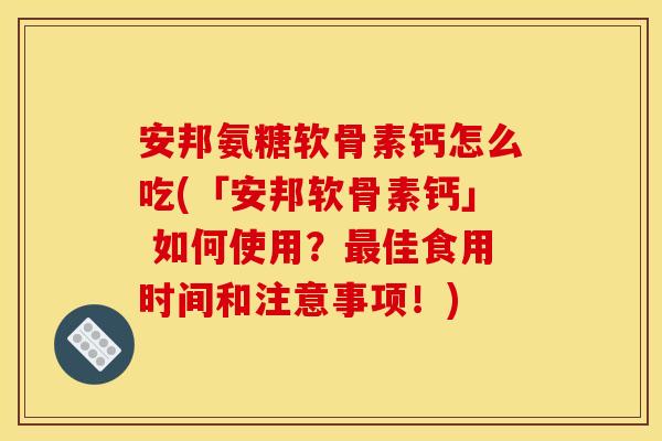 安邦氨糖软骨素钙怎么吃(「安邦软骨素钙」 如何使用？最佳食用时间和注意事项！)