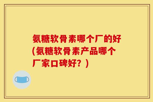 氨糖软骨素哪个厂的好(氨糖软骨素产品哪个厂家口碑好？)