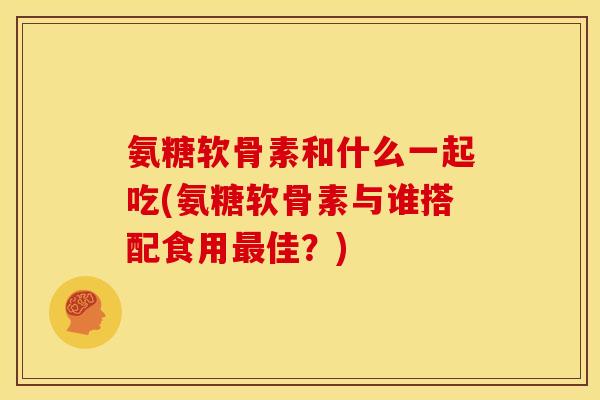 氨糖软骨素和什么一起吃(氨糖软骨素与谁搭配食用最佳？)