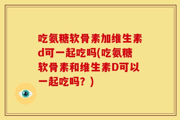 吃氨糖软骨素加维生素d可一起吃吗(吃氨糖软骨素和维生素D可以一起吃吗？)