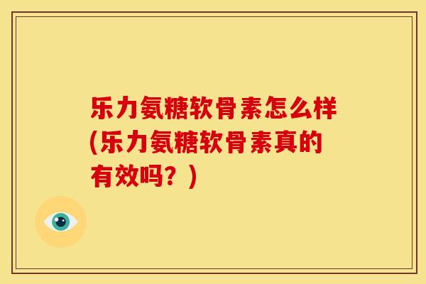 乐力氨糖软骨素怎么样(乐力氨糖软骨素真的有效吗？)