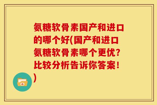 氨糖软骨素国产和进口的哪个好(国产和进口氨糖软骨素哪个更优？比较分析告诉你答案！)