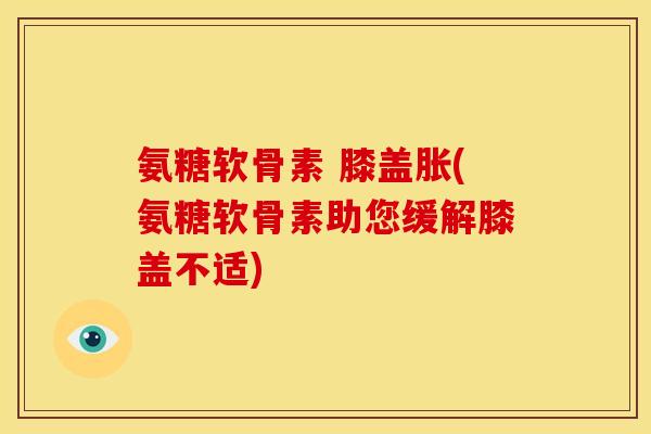 氨糖软骨素 膝盖胀(氨糖软骨素助您缓解膝盖不适)