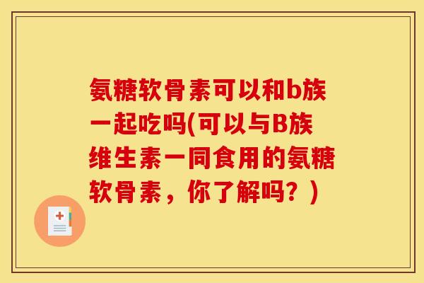氨糖软骨素可以和b族一起吃吗(可以与B族维生素一同食用的氨糖软骨素，你了解吗？)