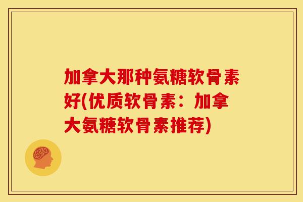 加拿大那种氨糖软骨素好(优质软骨素：加拿大氨糖软骨素推荐)