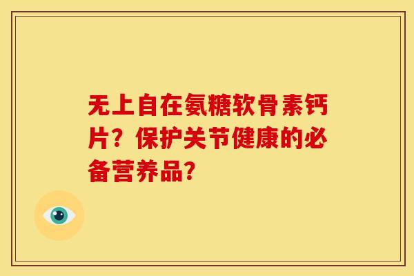无上自在氨糖软骨素钙片？保护关节健康的必备营养品？