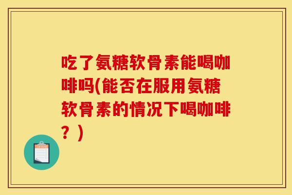 吃了氨糖软骨素能喝咖啡吗(能否在服用氨糖软骨素的情况下喝咖啡？)