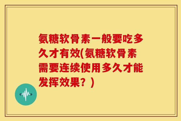 氨糖软骨素一般要吃多久才有效(氨糖软骨素需要连续使用多久才能发挥效果？)