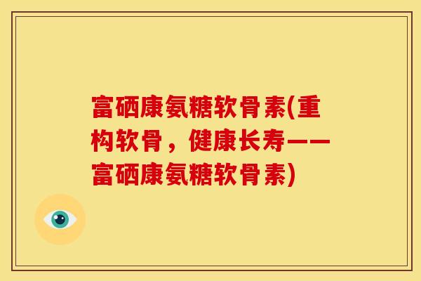 富硒康氨糖软骨素(重构软骨，健康长寿——富硒康氨糖软骨素)