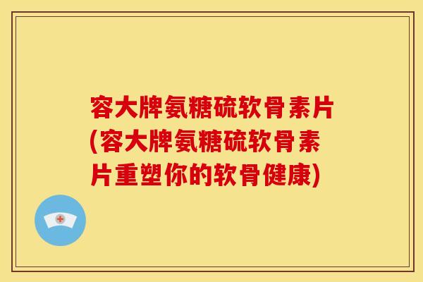 容大牌氨糖硫软骨素片(容大牌氨糖硫软骨素片重塑你的软骨健康)