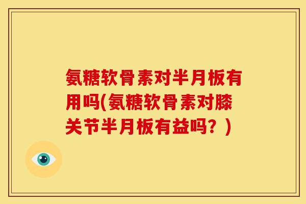 氨糖软骨素对半月板有用吗(氨糖软骨素对膝关节半月板有益吗？)