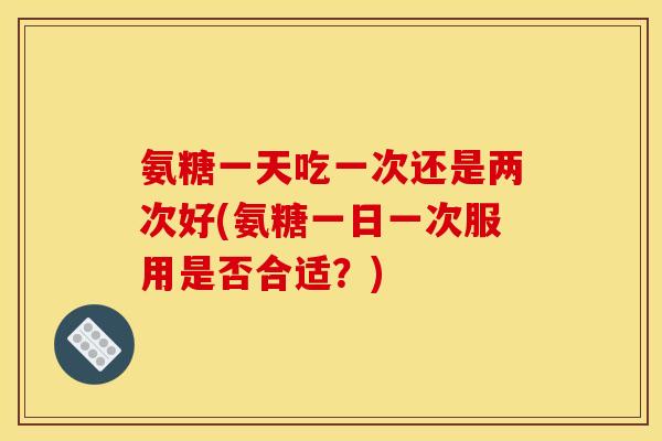氨糖一天吃一次还是两次好(氨糖一日一次服用是否合适？)