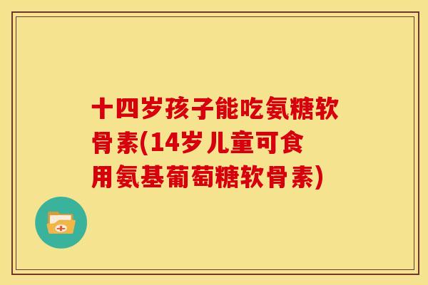 十四岁孩子能吃氨糖软骨素(14岁儿童可食用氨基葡萄糖软骨素)-第1张图片-关节骑士 十四岁孩子能吃氨糖软骨素(14岁儿童可食用氨基葡萄糖软骨素)-第1张图片-关节骑士