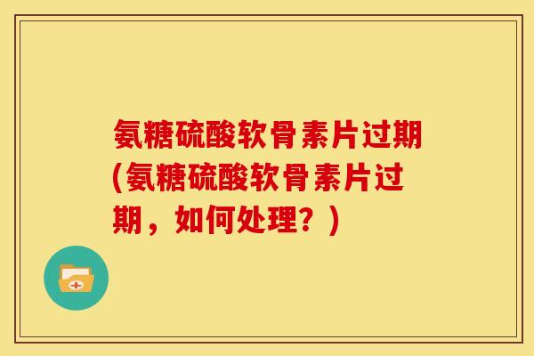 氨糖硫酸软骨素片过期(氨糖硫酸软骨素片过期，如何处理？)