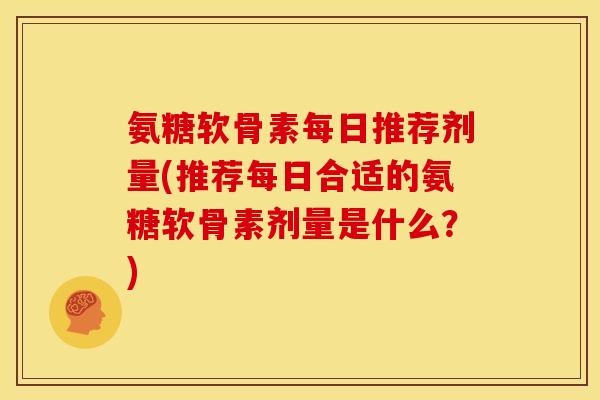 氨糖软骨素每日推荐剂量(推荐每日合适的氨糖软骨素剂量是什么？)