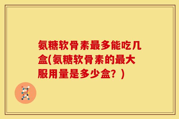 氨糖软骨素最多能吃几盒(氨糖软骨素的最大服用量是多少盒？)