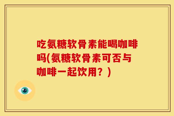 吃氨糖软骨素能喝咖啡吗(氨糖软骨素可否与咖啡一起饮用？)