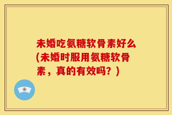 未婚吃氨糖软骨素好么(未婚时服用氨糖软骨素，真的有效吗？)