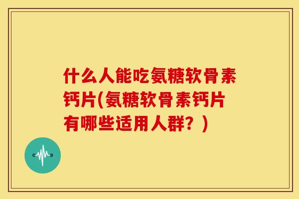什么人能吃氨糖软骨素钙片(氨糖软骨素钙片有哪些适用人群？)