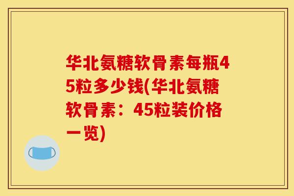 华北氨糖软骨素每瓶45粒多少钱(华北氨糖软骨素：45粒装价格一览)